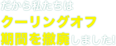 だから私たちはクーリングオフ期間を撤廃しました!